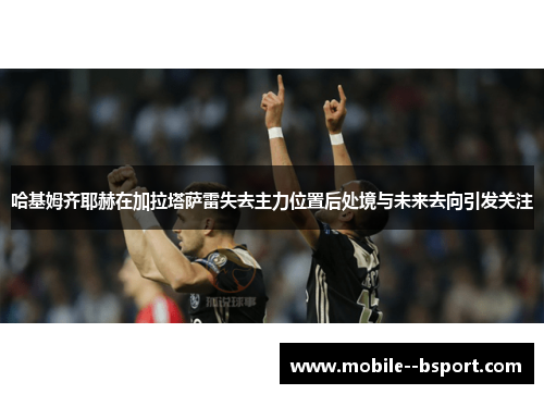 哈基姆齐耶赫在加拉塔萨雷失去主力位置后处境与未来去向引发关注