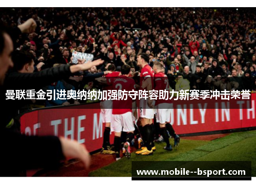 曼联重金引进奥纳纳加强防守阵容助力新赛季冲击荣誉