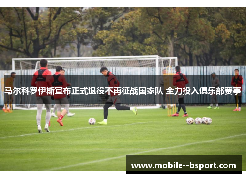 马尔科罗伊斯宣布正式退役不再征战国家队 全力投入俱乐部赛事
