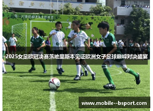 2025女足欧冠决赛落地里斯本见证欧洲女子足球巅峰对决盛宴