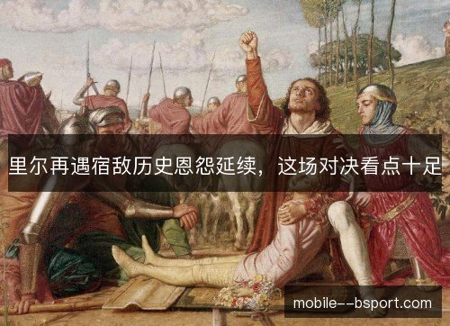 里尔再遇宿敌历史恩怨延续,这场对决看点十足 里尔再遇宿敌历史恩怨延续,这场对决看点十足